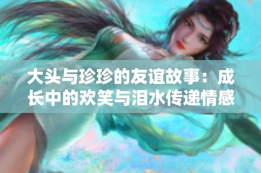 大头与珍珍的友谊故事：成长中的欢笑与泪水传递情感温暖