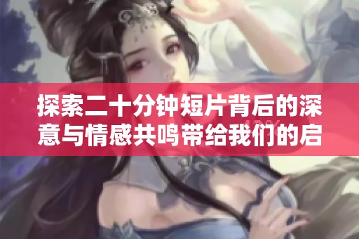 探索二十分钟短片背后的深意与情感共鸣带给我们的启示与思考