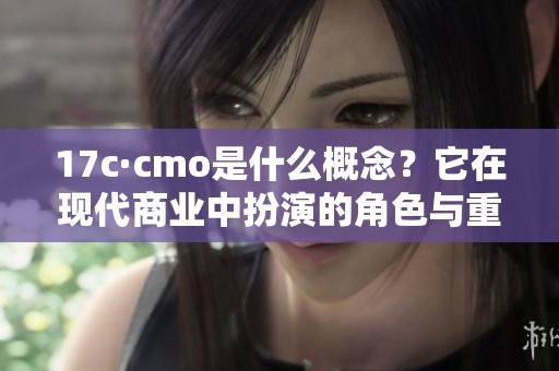 17c·cmo是什么概念？它在现代商业中扮演的角色与重要性分析