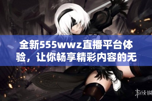 全新555wwz直播平台体验，让你畅享精彩内容的无限可能
