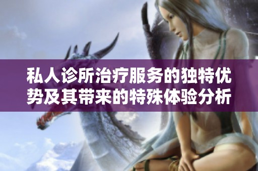 私人诊所治疗服务的独特优势及其带来的特殊体验分析