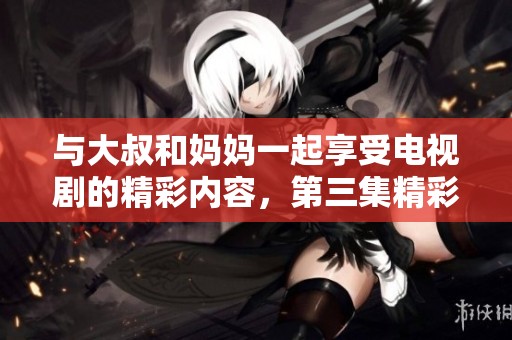 与大叔和妈妈一起享受电视剧的精彩内容，第三集精彩回顾与分享