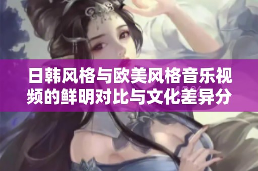 日韩风格与欧美风格音乐视频的鲜明对比与文化差异分析