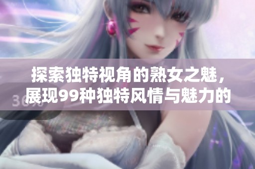 探索独特视角的熟女之魅，展现99种独特风情与魅力的精彩体验