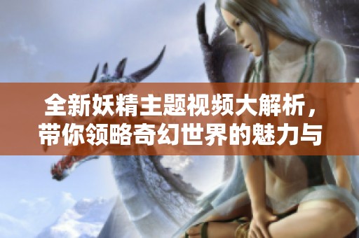 全新妖精主题视频大解析，带你领略奇幻世界的魅力与故事