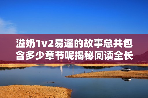 溢奶1v2易遥的故事总共包含多少章节呢揭秘阅读全长章节信息