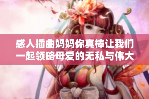 感人插曲妈妈你真棒让我们一起领略母爱的无私与伟大