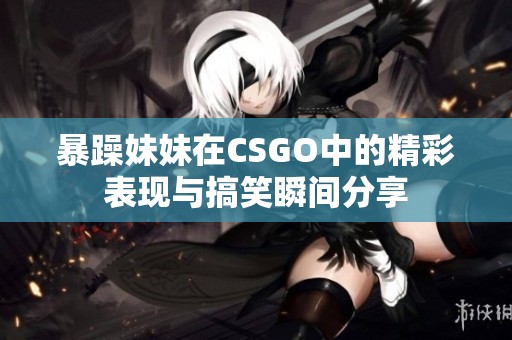 暴躁妹妹在CSGO中的精彩表现与搞笑瞬间分享