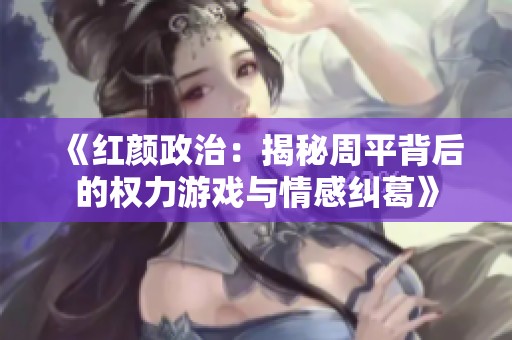 《红颜政治：揭秘周平背后的权力游戏与情感纠葛》