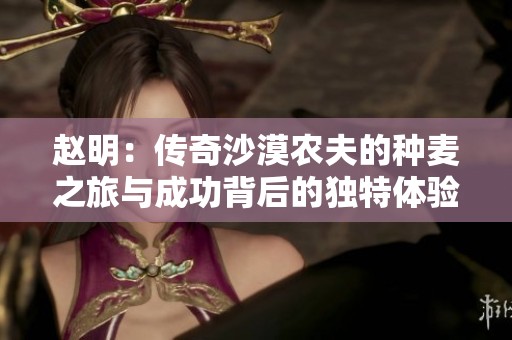 赵明：传奇沙漠农夫的种麦之旅与成功背后的独特体验