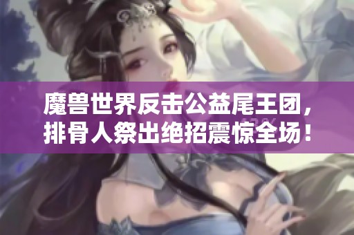 魔兽世界反击公益尾王团，排骨人祭出绝招震惊全场！