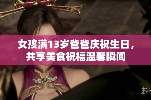 女孩满13岁爸爸庆祝生日，共享美食祝福温馨瞬间
