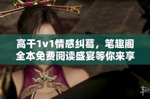 高干1v1情感纠葛，笔趣阁全本免费阅读盛宴等你来享