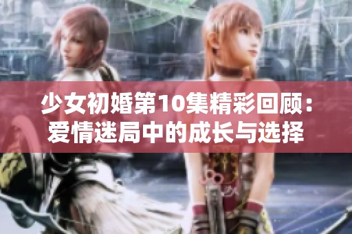 少女初婚第10集精彩回顾：爱情迷局中的成长与选择