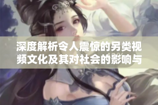 深度解析令人震惊的另类视频文化及其对社会的影响与反响
