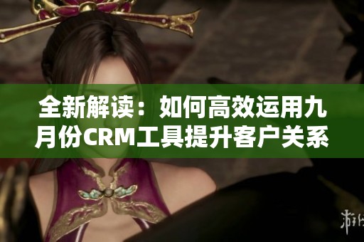 全新解读：如何高效运用九月份CRM工具提升客户关系管理效果
