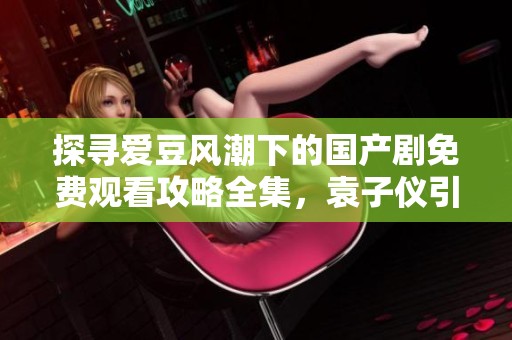 探寻爱豆风潮下的国产剧免费观看攻略全集，袁子仪引领剧迷新体验