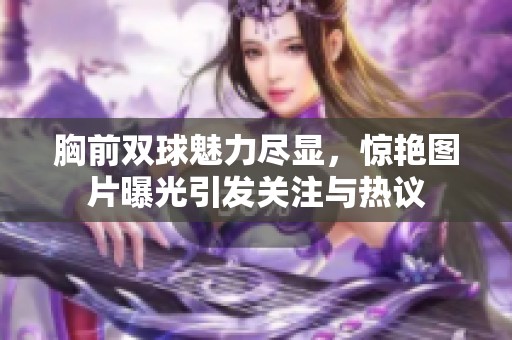 胸前双球魅力尽显，惊艳图片曝光引发关注与热议