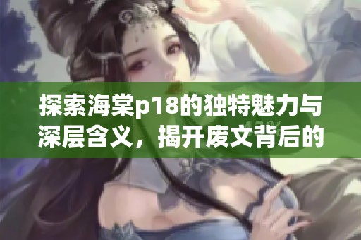 探索海棠p18的独特魅力与深层含义，揭开废文背后的真实价值