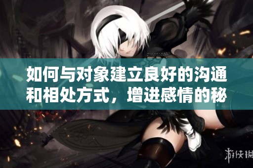 如何与对象建立良好的沟通和相处方式，增进感情的秘诀是什么
