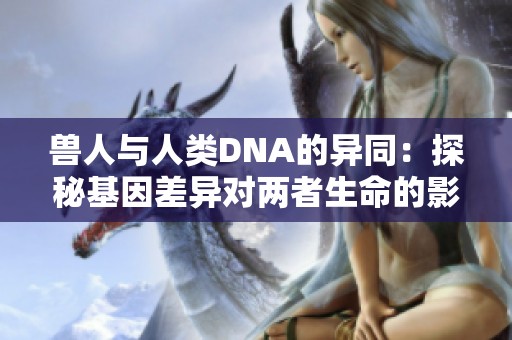 兽人与人类DNA的异同：探秘基因差异对两者生命的影响