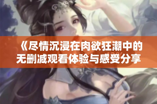 《尽情沉浸在肉欲狂潮中的无删减观看体验与感受分享》