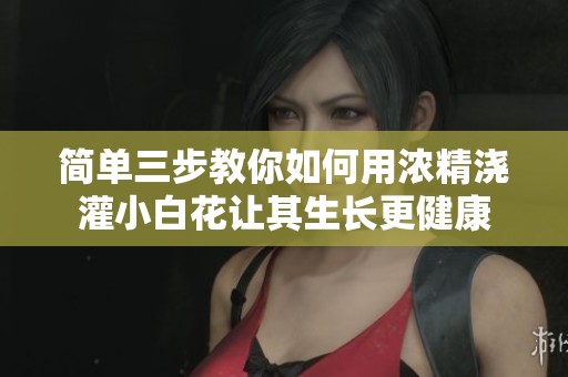 简单三步教你如何用浓精浇灌小白花让其生长更健康