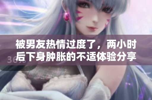 被男友热情过度了，两小时后下身肿胀的不适体验分享