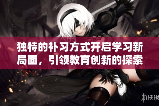 独特的补习方式开启学习新局面，引领教育创新的探索之旅
