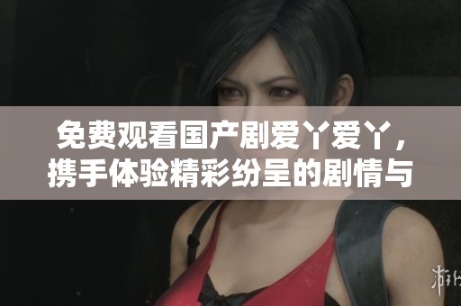 免费观看国产剧爱丫爱丫，携手体验精彩纷呈的剧情与精彩演出