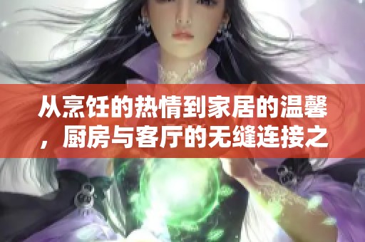 从烹饪的热情到家居的温馨，厨房与客厅的无缝连接之旅