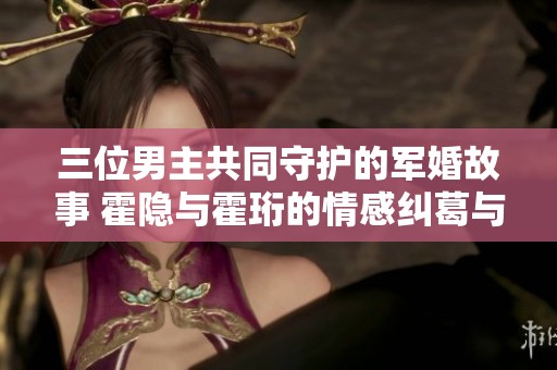 三位男主共同守护的军婚故事 霍隐与霍珩的情感纠葛与抉择
