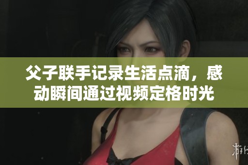 父子联手记录生活点滴，感动瞬间通过视频定格时光