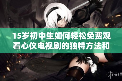 15岁初中生如何轻松免费观看心仪电视剧的独特方法和技巧