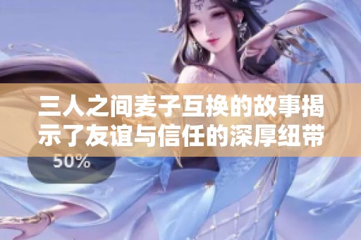 三人之间麦子互换的故事揭示了友谊与信任的深厚纽带