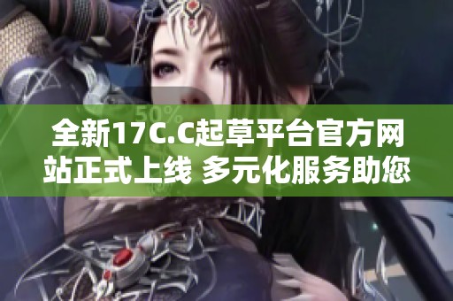 全新17C.C起草平台官方网站正式上线 多元化服务助您高效创作