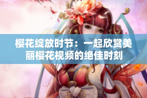 樱花绽放时节：一起欣赏美丽樱花视频的绝佳时刻
