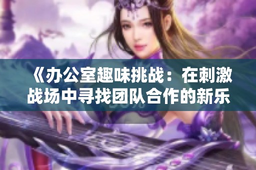 《办公室趣味挑战：在刺激战场中寻找团队合作的新乐趣》