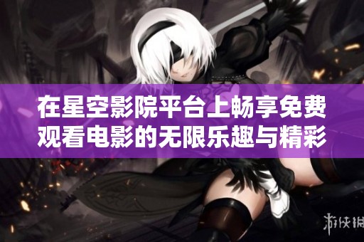 在星空影院平台上畅享免费观看电影的无限乐趣与精彩体验
