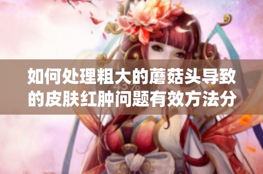 如何处理粗大的蘑菇头导致的皮肤红肿问题有效方法分享(1)