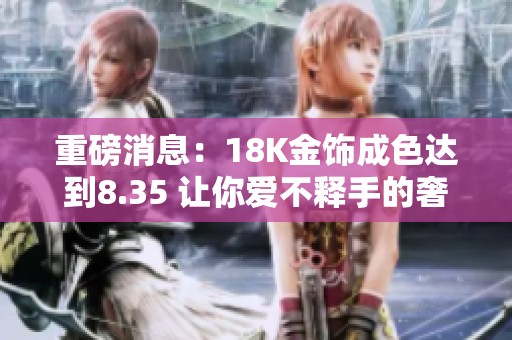 重磅消息：18K金饰成色达到8.35 让你爱不释手的奢华魅力