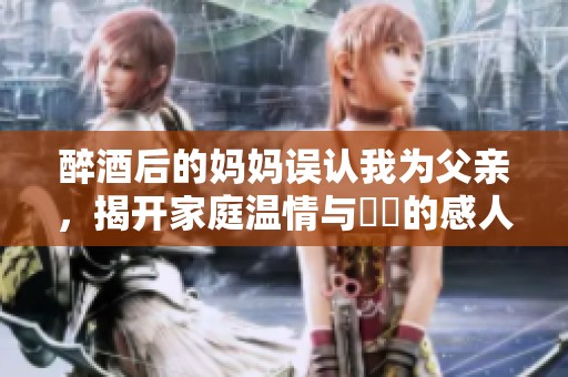 醉酒后的妈妈误认我为父亲，揭开家庭温情与誤會的感人故事