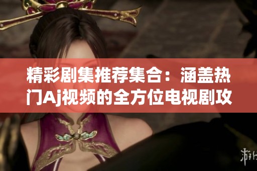 精彩剧集推荐集合：涵盖热门Aj视频的全方位电视剧攻略与解析