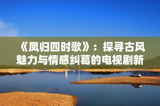 《凤归四时歌》：探寻古风魅力与情感纠葛的电视剧新篇章