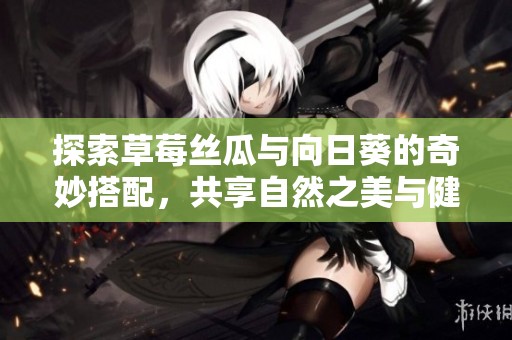 探索草莓丝瓜与向日葵的奇妙搭配，共享自然之美与健康生活方式