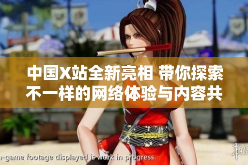 中国X站全新亮相 带你探索不一样的网络体验与内容共享