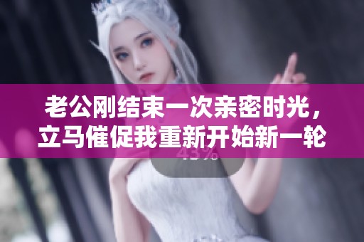 老公刚结束一次亲密时光，立马催促我重新开始新一轮爱恋