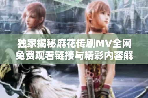 独家揭秘麻花传剧MV全网免费观看链接与精彩内容解析