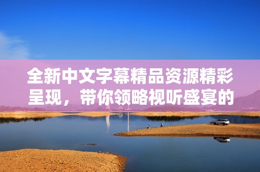 全新中文字幕精品资源精彩呈现，带你领略视听盛宴的新体验