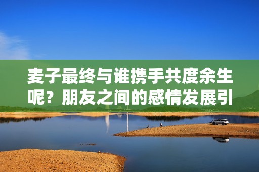 麦子最终与谁携手共度余生呢？朋友之间的感情发展引发的思考